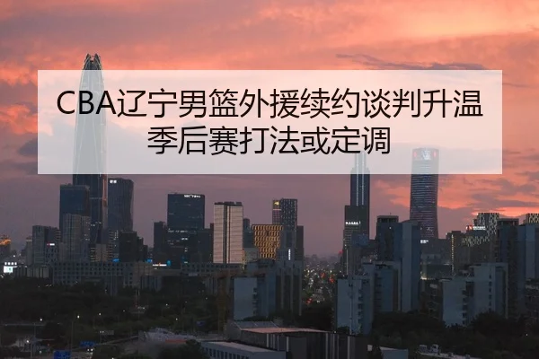 CBA辽宁男篮外援续约谈判升温季后赛打法或定调